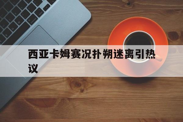 西亚卡姆赛况扑朔迷离引热议的简单介绍爱游戏